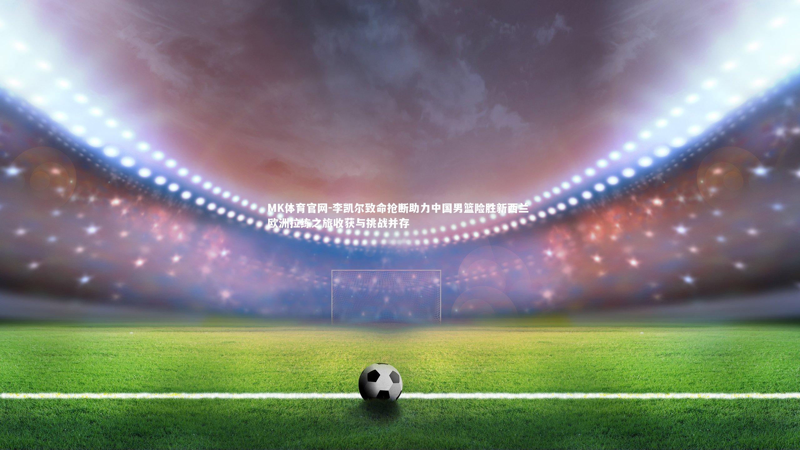 MK体育官网-李凯尔致命抢断助力中国男篮险胜新西兰 欧洲拉练之旅收获与挑战并存